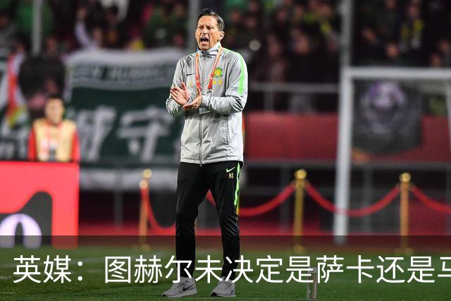 英媒：图赫尔未决定是萨卡还是马杜埃凯首发，中卫斯通斯搭孔萨